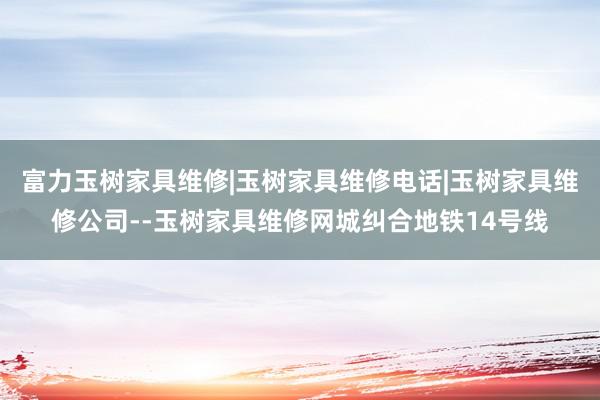 富力玉树家具维修|玉树家具维修电话|玉树家具维修公司--玉树家具维修网城纠合地铁14号线